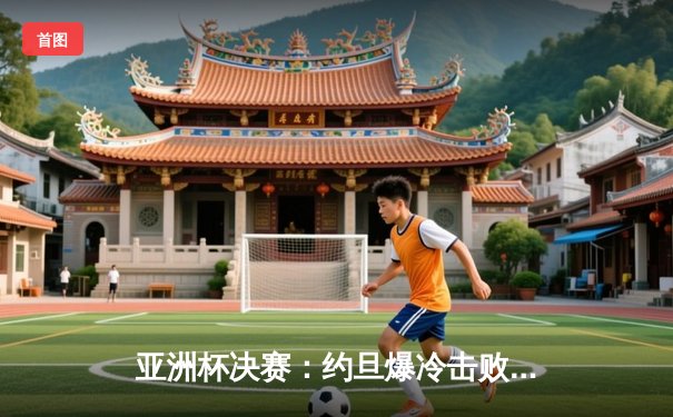 亚洲杯决赛：约旦爆冷击败韩国夺冠，朴智星弟子闪耀全场