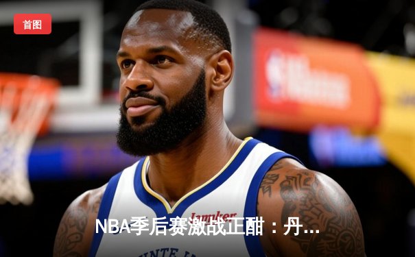 NBA季后赛激战正酣：丹佛掘金逆转森林狼，约基奇全能三双主宰天王山
