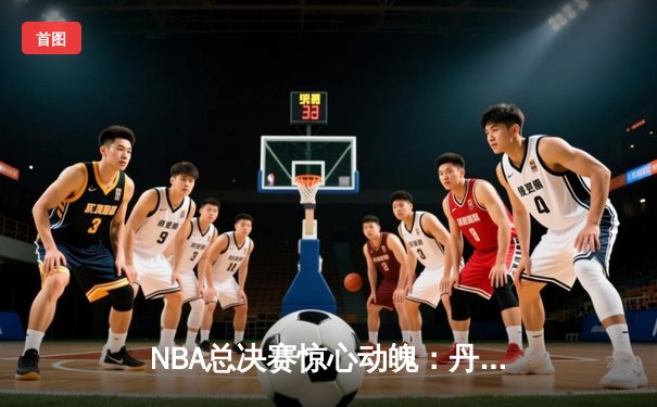 NBA总决赛惊心动魄：丹佛掘金抢七加时险胜迈阿密热火 约基奇41分三双创造历史