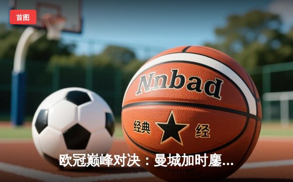 欧冠巅峰对决：曼城加时鏖战3-2逆转拜仁，哈兰德双响锁定决赛席位