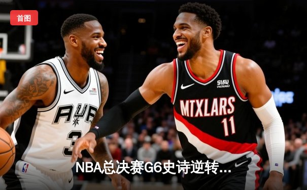NBA总决赛G6史诗逆转！雄鹿末节狂轰35-17击溃太阳，字母哥50分加冕FMVP